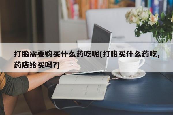 正品打胎药私人微信批发打胎需要购买什么药吃呢(打胎买什么药吃,药店给买吗?)