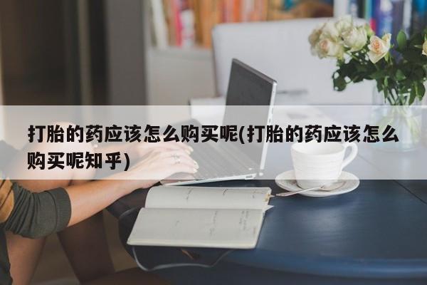 正品打胎药私人微信批发打胎的药应该怎么购买呢(打胎的药应该怎么购买呢知乎)